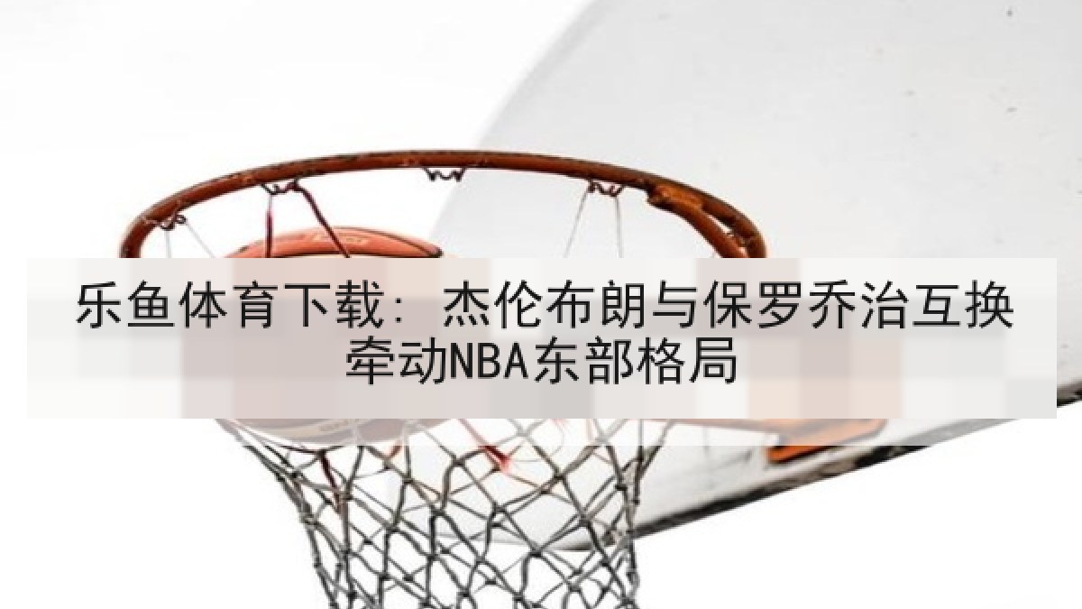 乐鱼体育下载: 杰伦布朗与保罗乔治互换牵动NBA东部格局 乐鱼体育下载: 杰伦布朗与保罗乔治互换牵动NBA东部格局