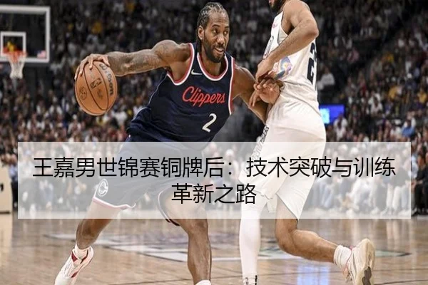 王嘉男世锦赛铜牌后：技术突破与训练革新之路
