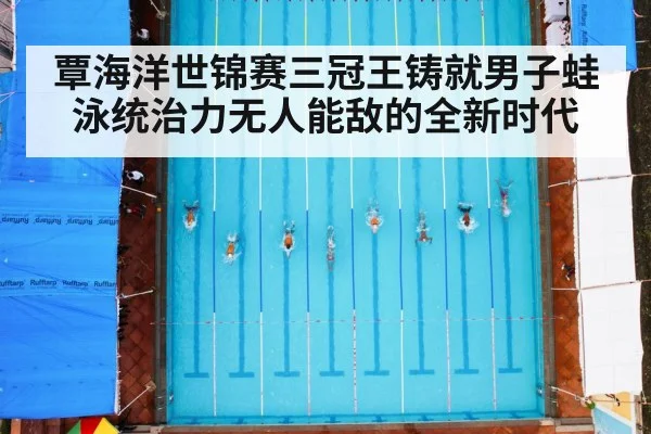 覃海洋世锦赛三冠王铸就男子蛙泳统治力无人能敌的全新时代